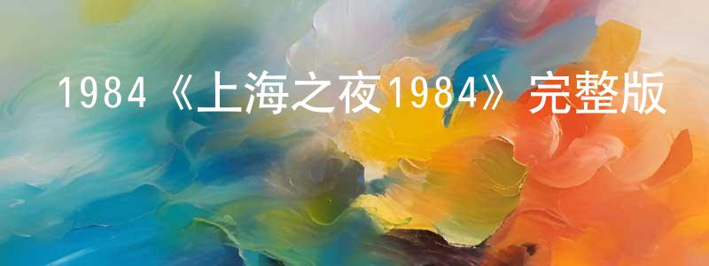 崔明利的動漫綜藝大全,1984《上海之夜1984》完整版電影/在線觀看/百度云-美劇天堂